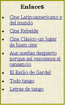 Cuadro de texto: Enlaces
Cine Latinoamericano y del mundo
Cine Rebelde
Cine Clásico-un lugar de buen cine
Aun sueñas despierto porque así vencemos el cansancio
El Exilio de Gardel
Todo tango
Letras de tango