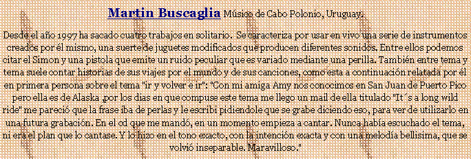 Cuadro de texto: Martin Buscaglia Msico de Cabo Polonio, Uruguay.Desde el ao 1997 ha sacado cuatro trabajos en solitario.  Se caracteriza por usar en vivo una serie de instrumentos creados por l mismo, una suerte de juguetes modificados que producen diferentes sonidos. Entre ellos podemos citar el Simon y una pistola que emite un ruido peculiar que es variado mediante una perilla. Tambin entre tema y tema suele contar historias de sus viajes por el mundo y de sus canciones, como esta a continuacin relatada por l en primera persona sobre el tema "ir y volver e ir": "Con mi amiga Amy nos conocimos en San Juan de Puerto Pico pero ella es de Alaska ,por los dias en que compuse este tema me llego un mail de ella titulado "Its a long wild ride" me pareci que la frase iba de perlas y le escribi pidiendole que se grabe diciendo eso, para ver de utilizarlo en una futura grabacin. En el cd que me mand, en un momento empieza a cantar. Nunca haba escuchado el tema, ni era el plan que lo cantase. Y lo hizo en el tono exacto, con la intencin exacta y con una meloda bellisima, que se volvi inseparable. Maravilloso."