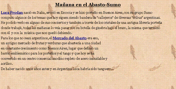 Cuadro de texto: Maana en el Abasto-SumoLuca Prodan naci en Italia, se cri en Escocia y se hizo porteo en Buenos Aires, con su grupo Sumo compuso algunos de los temas que hoy siguen siendo bandera de "callejeros" de diversas "tribus" argentinas.He podido verlo en alguno de sus conciertos y tambin a travs de los cristales de una antigua librera portea donde trabaj, todas las maanas lo vea pasar con su botella de ginebra bajo el brazo, la misma que termin con l  y con la  msica que nos qued debiendo.Para los que no sean argentinos, el Mercado del Abasto era eso, un antiguo mercado de frutas y verduras que abasteca a una ciudad en constante crecimiento como Buenos Aires, lugar que defini un barrio emblemtico para los porteos y el tango y que hoy se ha convertido en un centro comercial anodino repleto de acero inoxidable y acrlico.De haber nacido unos aos antes y en Argentina Luca habra sido tanguero...